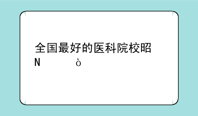 全国最好的医科院校是哪个？