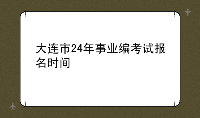 大连市24年事业编考试报名时间