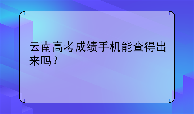 云南高考成绩手机能查得出来吗？