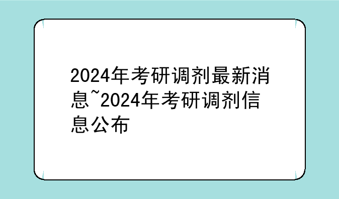 2024年考研调剂最新消息~2024年考研调剂信息公布