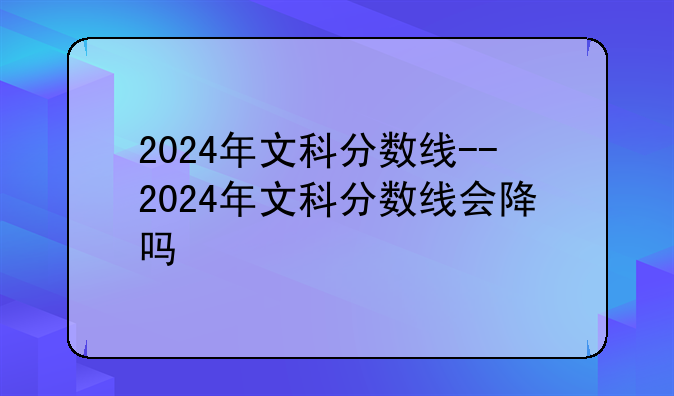 2024年文科分数线--2024年文科分数线会降吗