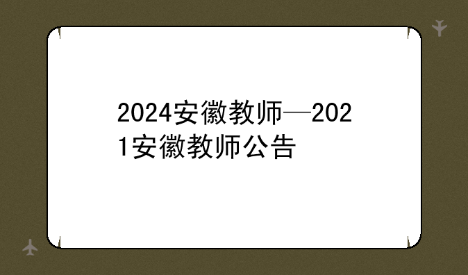 2024安徽教师—2021安徽教师公告