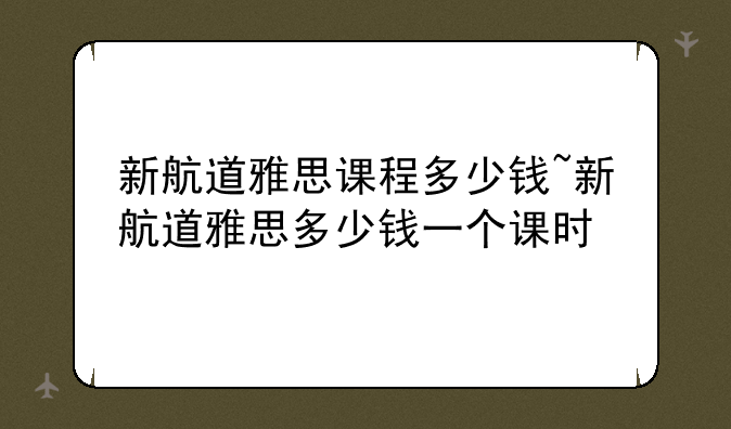 新航道雅思课程多少钱~新航道雅思多少钱一个课时