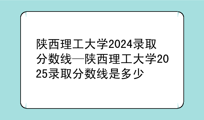 陕西理工大学2024录取分数线—陕西理工大学2025录取分数线是多少