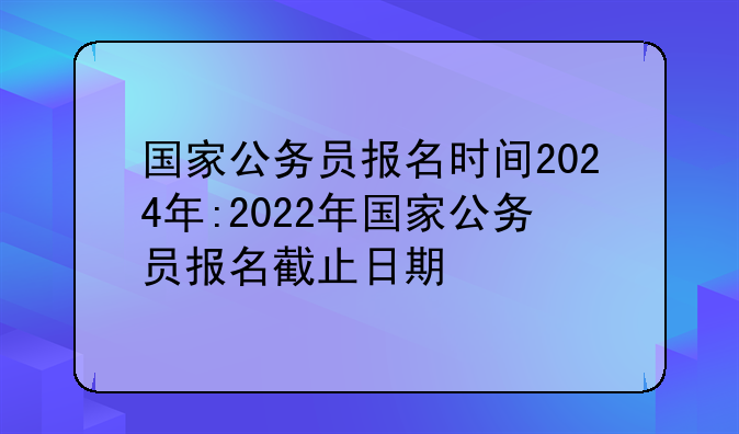 国家公务员报名时间2024年:2022年国家公务员报名截止日期