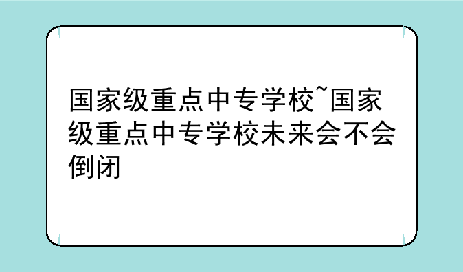 国家级重点中专学校~国家级重点中专学校未来会不会倒闭