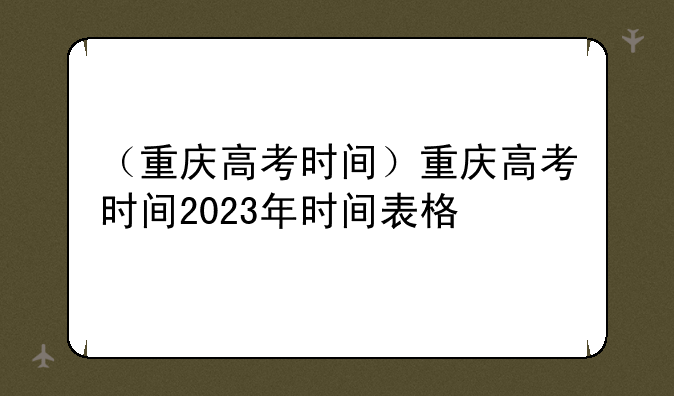（重庆高考时间）重庆高考时间2023年时间表格