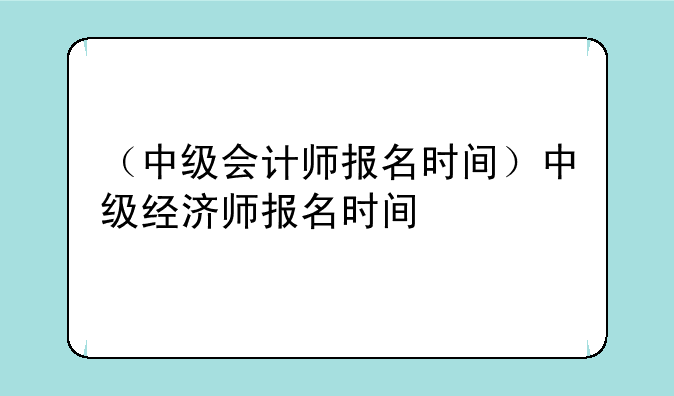 （中级会计师报名时间）中级经济师报名时间