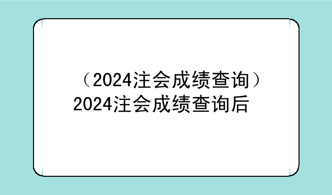 （2024注会成绩查询）2024注会成绩查询后