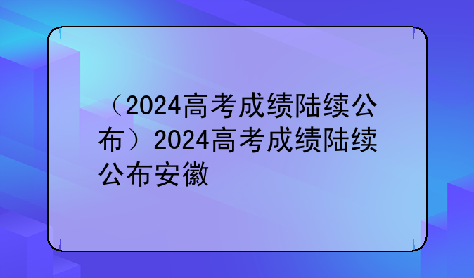 （2024高考成绩陆续公布）2024高考成绩陆续公布安徽