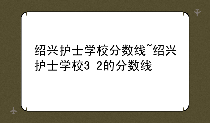 绍兴护士学校分数线~绍兴护士学校3+2的分数线