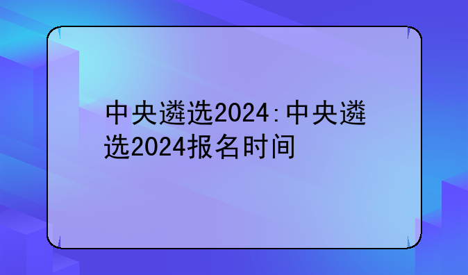 中央遴选2024:中央遴选2024报名时间