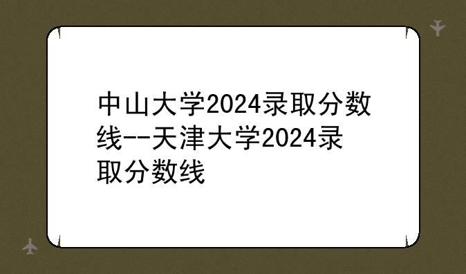 中山大学2024录取分数线--天津大学2024录取分数线