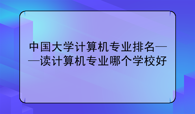 中国大学计算机专业排名——读计算机专业哪个学校好