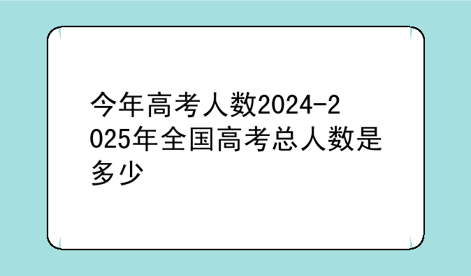 今年高考人数2024-2025年全国高考总人数是多少