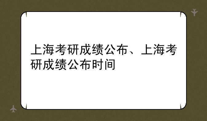 上海考研成绩公布、上海考研成绩公布时间