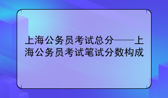 上海公务员考试总分——上海公务员考试笔试分数构成