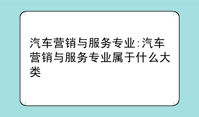 汽车营销与服务专业:汽车营销与服务专业属于什么大类
