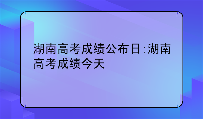 湖南高考成绩公布日:湖南高考成绩今天