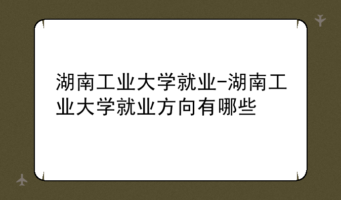 湖南工业大学就业-湖南工业大学就业方向有哪些