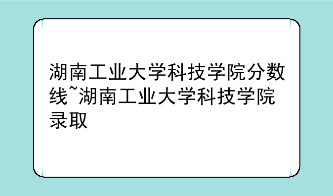湖南工业大学科技学院分数线~湖南工业大学科技学院录取