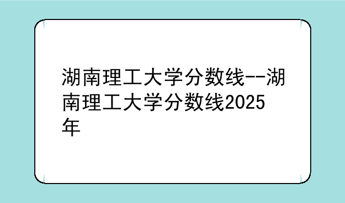 湖南理工大学分数线--湖南理工大学分数线2025年
