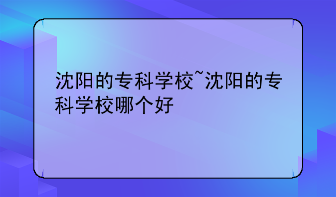 沈阳的专科学校~沈阳的专科学校哪个好