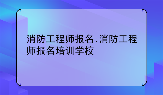 消防工程师报名:消防工程师报名培训学校