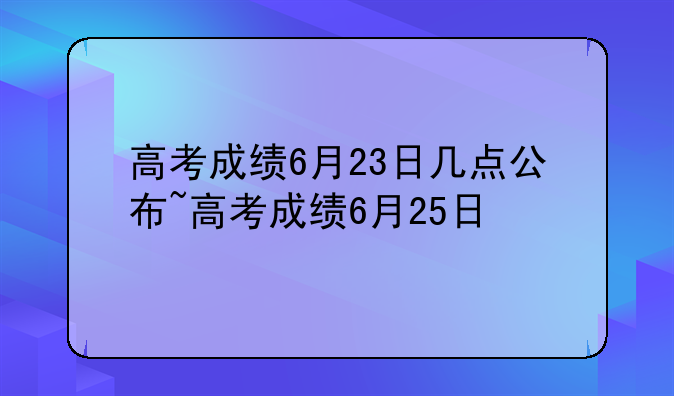 高考成绩6月23日几点公布~高考成绩6月25日