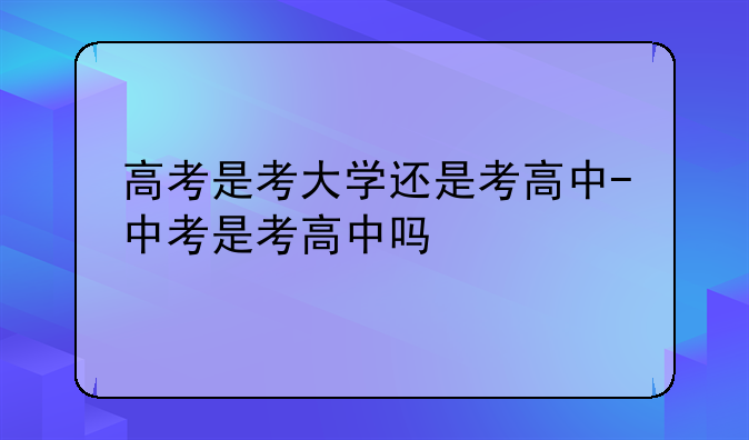 高考是考大学还是考高中-中考是考高中吗