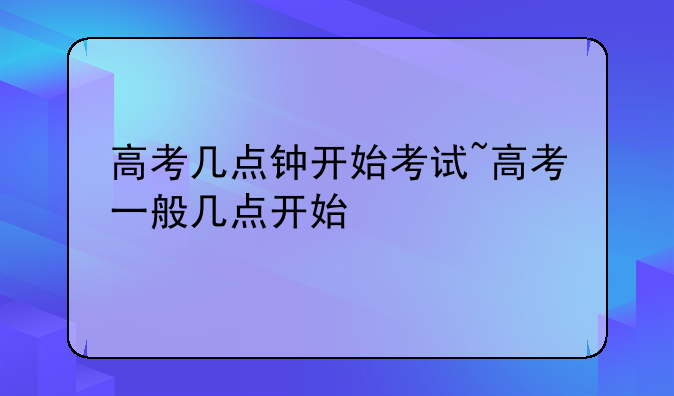 高考几点钟开始考试~高考一般几点开始