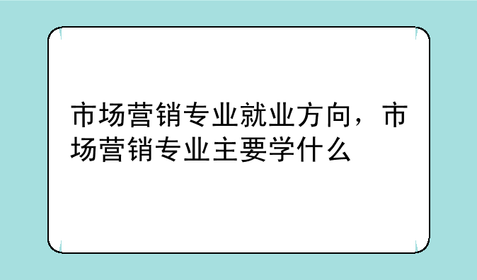 市场营销专业就业方向，市场营销专业主要学什么