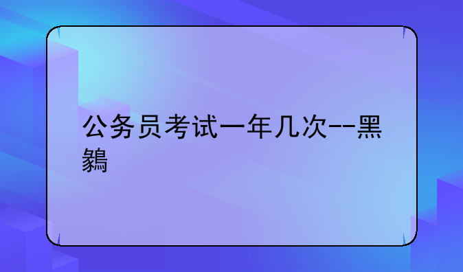 公务员考试一年几次--黑龙江公务员考试一年几次
