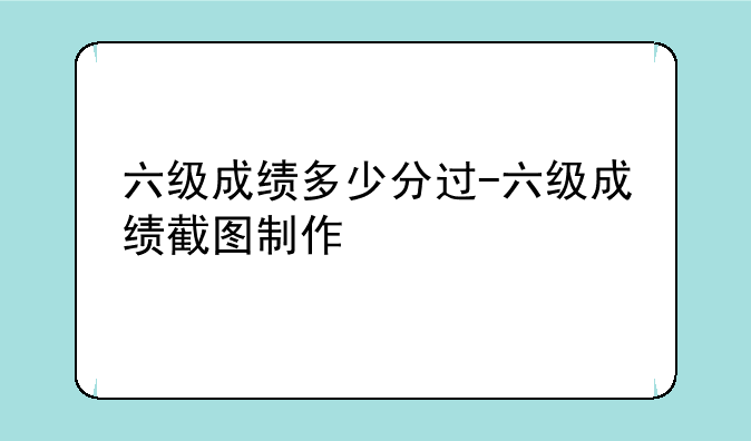六级成绩多少分过-六级成绩截图制作