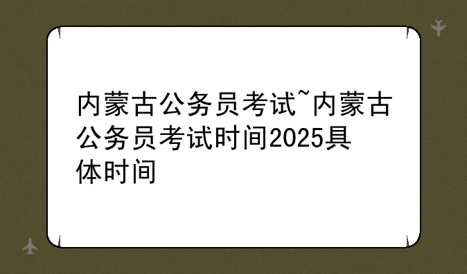内蒙古公务员考试~内蒙古公务员考试时间2025具体时间