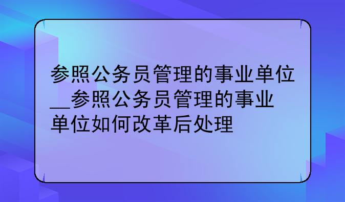 参照公务员管理的事业单位__参照公务员管理的事业单位如何改革后处理